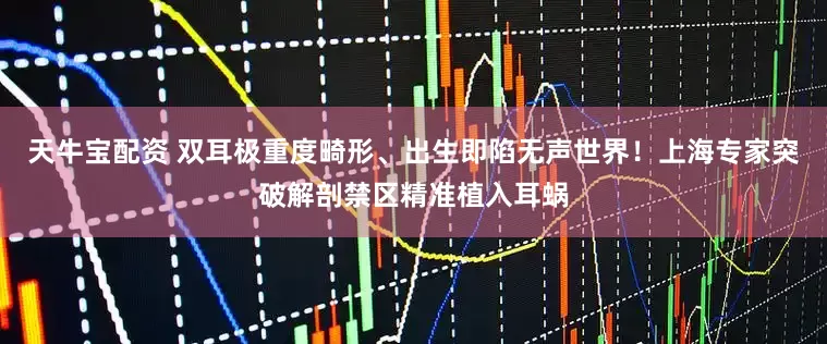 天牛宝配资 双耳极重度畸形、出生即陷无声世界！上海专家突破解剖禁区精准植入耳蜗