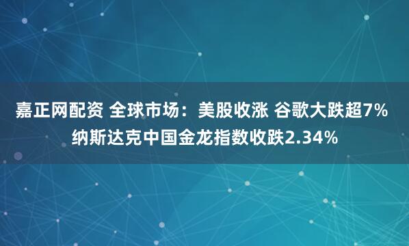 嘉正网配资 全球市场：美股收涨 谷歌大跌超7% 纳斯达克中国金龙指数收跌2.34%