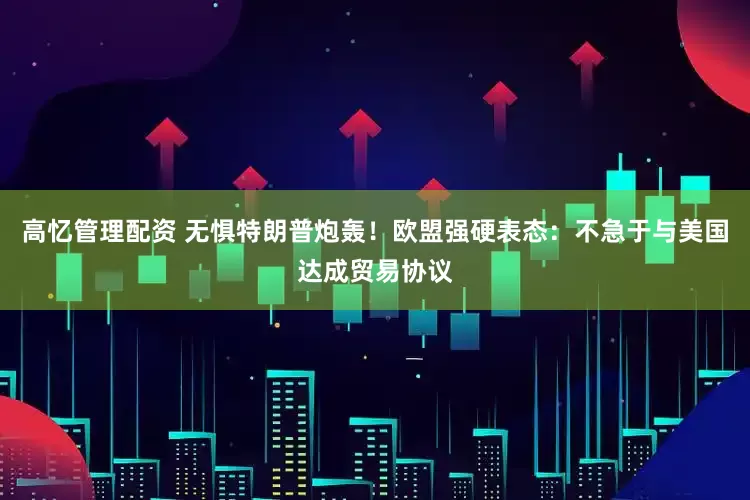 高忆管理配资 无惧特朗普炮轰！欧盟强硬表态：不急于与美国达成贸易协议