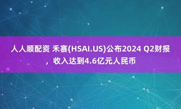 人人顺配资 禾赛(HSAI.US)公布2024 Q2财报，收入达到4.6亿元人民币