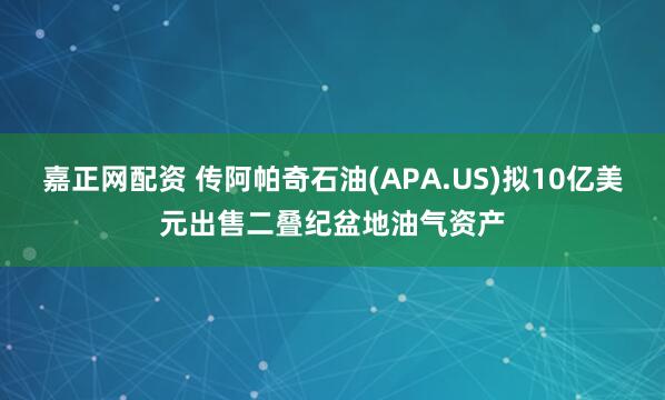嘉正网配资 传阿帕奇石油(APA.US)拟10亿美元出售二叠纪盆地油气资产