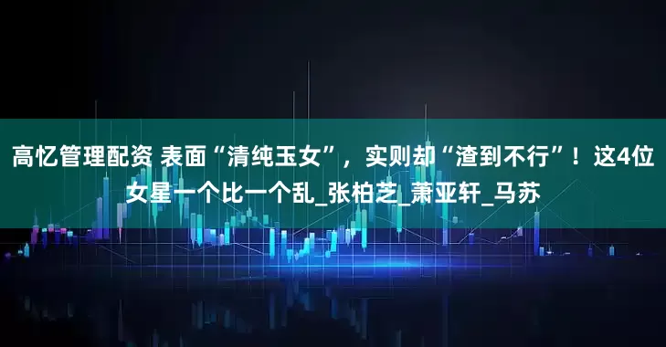高忆管理配资 表面“清纯玉女”，实则却“渣到不行”！这4位女星一个比一个乱_张柏芝_萧亚轩_马苏