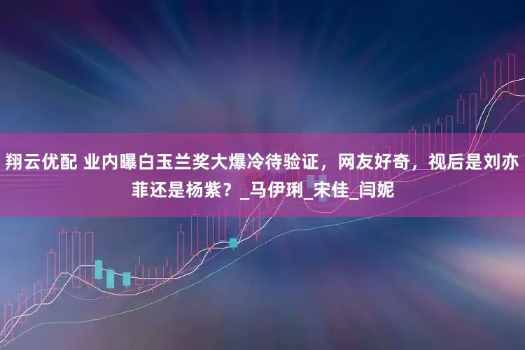 翔云优配 业内曝白玉兰奖大爆冷待验证，网友好奇，视后是刘亦菲还是杨紫？_马伊琍_宋佳_闫妮
