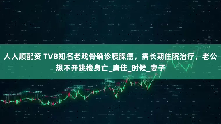 人人顺配资 TVB知名老戏骨确诊胰腺癌，需长期住院治疗，老公想不开跳楼身亡_唐佳_时候_妻子