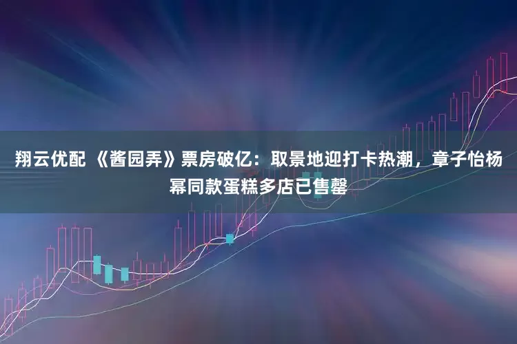 翔云优配 《酱园弄》票房破亿：取景地迎打卡热潮，章子怡杨幂同款蛋糕多店已售罄