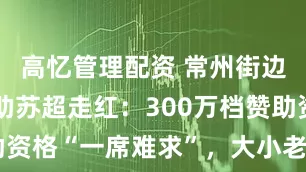 高忆管理配资 常州街边烧烤店赞助苏超走红：300万档赞助资格“一席难求”，大小老板抢着送钱