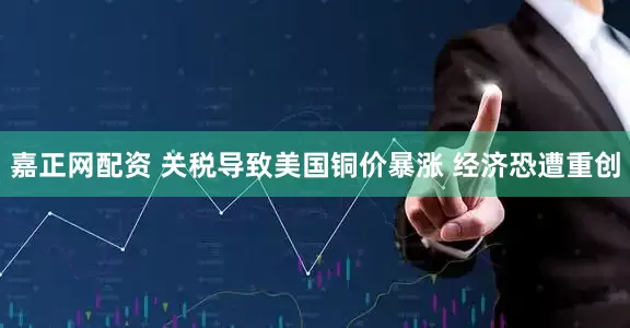 嘉正网配资 关税导致美国铜价暴涨 经济恐遭重创
