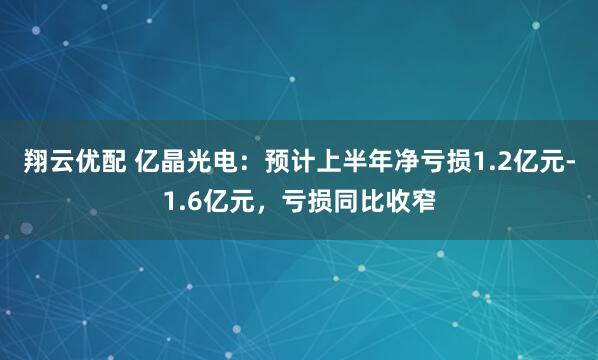 翔云优配 亿晶光电：预计上半年净亏损1.2亿元-1.6亿元，亏损同比收窄