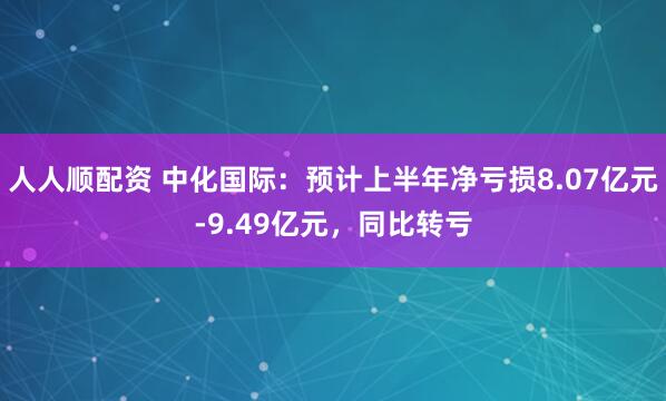 人人顺配资 中化国际：预计上半年净亏损8.07亿元-9.49亿元，同比转亏