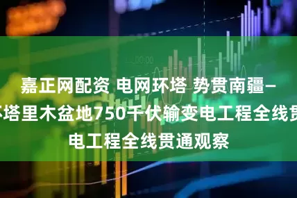 嘉正网配资 电网环塔 势贯南疆——新疆环塔里木盆地750千伏输变电工程全线贯通观察