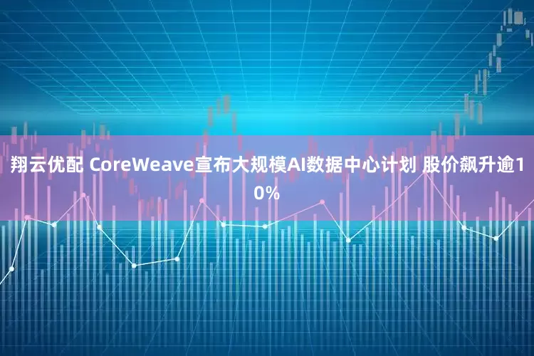 翔云优配 CoreWeave宣布大规模AI数据中心计划 股价飙升逾10%