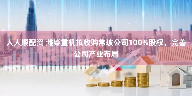 人人顺配资 潍柴重机拟收购常玻公司100%股权，完善公司产业布局