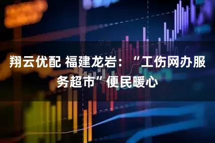 翔云优配 福建龙岩：“工伤网办服务超市”便民暖心