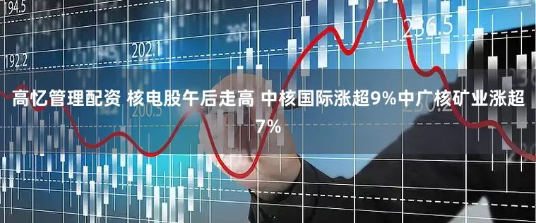 高忆管理配资 核电股午后走高 中核国际涨超9%中广核矿业涨超7%