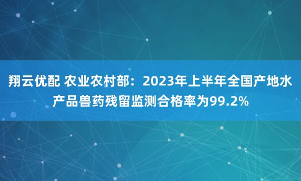 翔云优配 农业农村部：2023年上半年全国产地水产品兽药残留监测合格率为99.2%