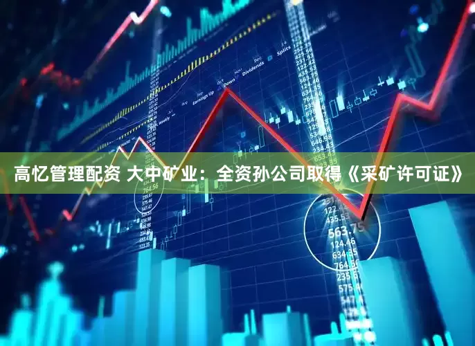 高忆管理配资 大中矿业：全资孙公司取得《采矿许可证》