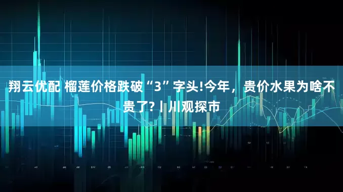 翔云优配 榴莲价格跌破“3”字头!今年，贵价水果为啥不贵了?丨川观探市